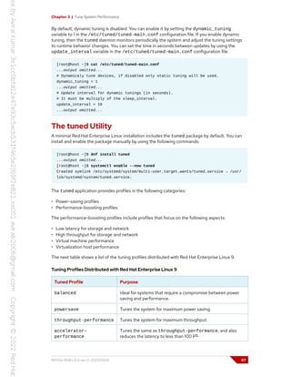 Chapter 3 | Tune System Performance
By default, dynamic tuning is disabled. You can enable it by setting the dynamic_tuning
variable to 1 in the /etc/tuned/tuned-main.conf configuration file. If you enable dynamic
tuning, then the tuned daemon monitors periodically the system and adjust the tuning settings
to runtime behavior changes. You can set the time in seconds between updates by using the
update_interval variable in the /etc/tuned/tuned-main.conf configuration file.
[root@host ~]$ cat /etc/tuned/tuned-main.conf
...output omitted...
# Dynamicaly tune devices, if disabled only static tuning will be used.
dynamic_tuning = 1
...output omitted...
# Update interval for dynamic tunings (in seconds).
# It must be multiply of the sleep_interval.
update_interval = 10
...output omitted...
The tuned Utility
A minimal Red Hat Enterprise Linux installation includes the tuned package by default. You can
install and enable the package manually by using the following commands:
[root@host ~]$ dnf install tuned
...output omitted...
[root@host ~]$ systemctl enable --now tuned
Created symlink /etc/systemd/system/multi-user.target.wants/tuned.service → /usr/
lib/systemd/system/tuned.service.
The tuned application provides profiles in the following categories:
• Power-saving profiles
• Performance-boosting profiles
The performance-boosting profiles include profiles that focus on the following aspects:
• Low latency for storage and network
• High throughput for storage and network
• Virtual machine performance
• Virtualization host performance
The next table shows a list of the tuning profiles distributed with Red Hat Enterprise Linux 9.
Tuning Profiles Distributed with Red Hat Enterprise Linux 9
Tuned Profile Purpose
balanced Ideal for systems that require a compromise between power
saving and performance.
powersave Tunes the system for maximum power saving.
throughput-performance Tunes the system for maximum throughput.
accelerator-
performance
Tunes the same as throughput-performance, and also
reduces the latency to less than 100 μs.
RH134-RHEL9.0-en-2-20220609 67
 