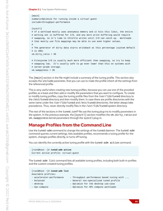 Chapter 3 | Tune System Performance
[main]
summary=Optimize for running inside a virtual guest
include=throughput-performance
[sysctl]
# If a workload mostly uses anonymous memory and it hits this limit, the entire
# working set is buffered for I/O, and any more write buffering would require
# swapping, so it's time to throttle writes until I/O can catch up. Workloads
# that mostly use file mappings may be able to use even higher values.
#
# The generator of dirty data starts writeback at this percentage (system default
# is 20%)
vm.dirty_ratio = 30
# Filesystem I/O is usually much more efficient than swapping, so try to keep
# swapping low. It's usually safe to go even lower than this on systems with
# server-grade storage.
vm.swappiness = 30
The [main] section in the file might include a summary of the tuning profile. This section also
accepts the include parameter, that you can use to make the profile inherit all the settings from
the referenced profile.
This is very useful when creating new tuning profiles, because you can use one of the provided
profiles as a basis and then add or modify the parameters that you want to configure. To create
or modify tuning profiles, copy the tuning profile files from the /usr/lib/tuned directory to
the /etc/tuned directory and then modify them. In case there are profile directories with the
same name under the /usr/lib/tuned and /etc/tuned directories, the latter always take
precedence. Thus, never directly modify files in the /usr/lib/tuned system directory.
The rest of the sections in the tuned.conf file use the tuning plug-ins to modify parameters in
the system. In the previous example, the [sysctl] section modifies the vm.dirty_ratio and
vm.swappiness kernel parameters through the sysctl plug-in.
Manage Profiles from the Command Line
Use the tuned-adm command to change the settings of the tuned daemon. The tuned-adm
command queries current settings, lists available profiles, recommends a tuning profile for the
system, changes profiles directly, or turns off tuning.
You can identify the currently active tuning profile with the tuned-adm active command.
[root@host ~]# tuned-adm active
Current active profile: virtual-guest
The tuned-adm list command lists all available tuning profiles, including both built-in profiles
and the custom-created tuning profiles.
[root@host ~]# tuned-adm list
Available profiles:
- accelerator-performance - Throughput performance based tuning with ...
- balanced - General non-specialized tuned profile
- desktop - Optimize for the desktop use-case
- hpc-compute - Optimize for HPC compute workloads
RH134-RHEL9.0-en-2-20220609 69
 
