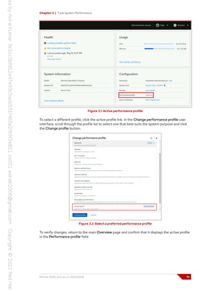 Chapter 3 | Tune System Performance
Figure 3.1: Active performance profile
To select a different profile, click the active profile link. In the Change performance profile user
interface, scroll through the profile list to select one that best suits the system purpose and click
the Change profile button.
Figure 3.2: Select a preferred performance profile
To verify changes, return to the main Overview page and confirm that it displays the active profile
in the Performance profile field.
RH134-RHEL9.0-en-2-20220609 71
 
