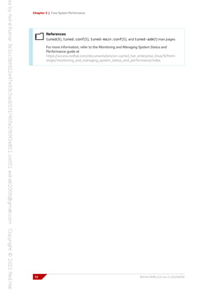 Chapter 3 | Tune System Performance
References
tuned(8), tuned.conf(5), tuned-main.conf(5), and tuned-adm(1) man pages
For more information, refer to the Monitoring and Managing System Status and
Performance guide at
https://access.redhat.com/documentation/en-us/red_hat_enterprise_linux/9/html-
single/monitoring_and_managing_system_status_and_performance/index
72 RH134-RHEL9.0-en-2-20220609
 