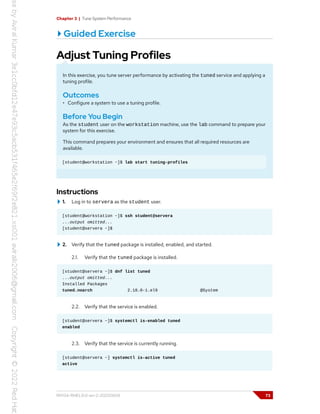 Chapter 3 | Tune System Performance
Guided Exercise
Adjust Tuning Profiles
In this exercise, you tune server performance by activating the tuned service and applying a
tuning profile.
Outcomes
• Configure a system to use a tuning profile.
Before You Begin
As the student user on the workstation machine, use the lab command to prepare your
system for this exercise.
This command prepares your environment and ensures that all required resources are
available.
[student@workstation ~]$ lab start tuning-profiles
Instructions
1. Log in to servera as the student user.
[student@workstation ~]$ ssh student@servera
...output omitted...
[student@servera ~]$
2. Verify that the tuned package is installed, enabled, and started.
2.1. Verify that the tuned package is installed.
[student@servera ~]$ dnf list tuned
...output omitted...
Installed Packages
tuned.noarch 2.18.0-1.el9 @System
2.2. Verify that the service is enabled.
[student@servera ~]$ systemctl is-enabled tuned
enabled
2.3. Verify that the service is currently running.
[student@servera ~] systemctl is-active tuned
active
RH134-RHEL9.0-en-2-20220609 73
 