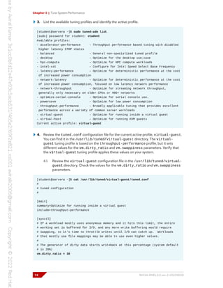 Chapter 3 | Tune System Performance
3. List the available tuning profiles and identify the active profile.
[student@servera ~]$ sudo tuned-adm list
[sudo] password for student: student
Available profiles:
- accelerator-performance - Throughput performance based tuning with disabled
higher latency STOP states
- balanced - General non-specialized tuned profile
- desktop - Optimize for the desktop use-case
- hpc-compute - Optimize for HPC compute workloads
- intel-sst - Configure for Intel Speed Select Base Frequency
- latency-performance - Optimize for deterministic performance at the cost
of increased power consumption
- network-latency - Optimize for deterministic performance at the cost
of increased power consumption, focused on low latency network performance
- network-throughput - Optimize for streaming network throughput,
generally only necessary on older CPUs or 40G+ networks
- optimize-serial-console - Optimize for serial console use.
- powersave - Optimize for low power consumption
- throughput-performance - Broadly applicable tuning that provides excellent
performance across a variety of common server workloads
- virtual-guest - Optimize for running inside a virtual guest
- virtual-host - Optimize for running KVM guests
Current active profile: virtual-guest
4. Review the tuned.conf configuration file for the current active profile, virtual-guest.
You can find it in the /usr/lib/tuned/virtual-guest directory. The virtual-
guest tuning profile is based on the throughput-performance profile, but it sets
different values for the vm.dirty_ratio and vm.swappiness parameters. Verify that
the virtual-guest tuning profile applies these values on your system.
4.1. Review the virtual-guest configuration file in the /usr/lib/tuned/virtual-
guest directory. Check the values for the vm.dirty_ratio and vm.swappiness
parameters.
[student@servera ~]$ cat /usr/lib/tuned/virtual-guest/tuned.conf
#
# tuned configuration
#
[main]
summary=Optimize for running inside a virtual guest
include=throughput-performance
[sysctl]
# If a workload mostly uses anonymous memory and it hits this limit, the entire
# working set is buffered for I/O, and any more write buffering would require
# swapping, so it's time to throttle writes until I/O can catch up. Workloads
# that mostly use file mappings may be able to use even higher values.
#
# The generator of dirty data starts writeback at this percentage (system default
# is 20%)
vm.dirty_ratio = 30
74 RH134-RHEL9.0-en-2-20220609
 