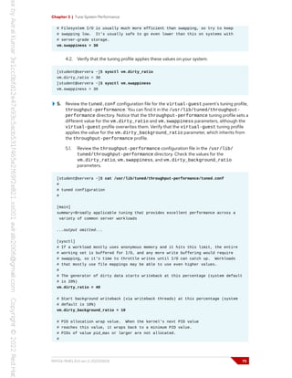 Chapter 3 | Tune System Performance
# Filesystem I/O is usually much more efficient than swapping, so try to keep
# swapping low. It's usually safe to go even lower than this on systems with
# server-grade storage.
vm.swappiness = 30
4.2. Verify that the tuning profile applies these values on your system.
[student@servera ~]$ sysctl vm.dirty_ratio
vm.dirty_ratio = 30
[student@servera ~]$ sysctl vm.swappiness
vm.swappiness = 30
5. Review the tuned.conf configuration file for the virtual-guest parent's tuning profile,
throughput-performance. You can find it in the /usr/lib/tuned/throughput-
performance directory. Notice that the throughput-performance tuning profile sets a
different value for the vm.dirty_ratio and vm.swappiness parameters, although the
virtual-guest profile overwrites them. Verify that the virtual-guest tuning profile
applies the value for the vm.dirty_background_ratio parameter, which inherits from
the throughput-performance profile.
5.1. Review the throughput-performance configuration file in the /usr/lib/
tuned/throughput-performance directory. Check the values for the
vm.dirty_ratio, vm.swappiness, and vm.dirty_background_ratio
parameters.
[student@servera ~]$ cat /usr/lib/tuned/throughput-performance/tuned.conf
#
# tuned configuration
#
[main]
summary=Broadly applicable tuning that provides excellent performance across a
variety of common server workloads
...output omitted...
[sysctl]
# If a workload mostly uses anonymous memory and it hits this limit, the entire
# working set is buffered for I/O, and any more write buffering would require
# swapping, so it's time to throttle writes until I/O can catch up. Workloads
# that mostly use file mappings may be able to use even higher values.
#
# The generator of dirty data starts writeback at this percentage (system default
# is 20%)
vm.dirty_ratio = 40
# Start background writeback (via writeback threads) at this percentage (system
# default is 10%)
vm.dirty_background_ratio = 10
# PID allocation wrap value. When the kernel's next PID value
# reaches this value, it wraps back to a minimum PID value.
# PIDs of value pid_max or larger are not allocated.
#
RH134-RHEL9.0-en-2-20220609 75
 
