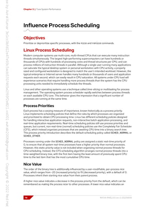 Chapter 3 | Tune System Performance
Influence Process Scheduling
Objectives
Prioritize or deprioritize specific processes, with the nice and renice commands.
Linux Process Scheduling
Modern computer systems use multi-core, multi-thread CPUs that can execute many instruction
threads simultaneously. The largest high-performing supercomputers can have hundreds or
thousands of CPUs with hundreds of processing cores and thread structures per CPU, and can
process millions of instruction threads in parallel. Although a single user running many applications
can saturate the typical desktop system or personal workstation with CPU activity, a properly
sized and configured workstation is designed to match the user's intended workload. However, the
typical enterprise or Internet server handles many hundreds or thousands of users and application
requests each second, which can easily result in CPU saturation. All systems under CPU load will
experience scenarios that require handling more process threads than the system has the CPU
processing units needed to immediately schedule the threads.
Linux and other operating systems use a technique called time-slicing or multitasking for process
management. The operating system process scheduler rapidly switches between process threads
on each available CPU core. This behavior gives the impression that a significant number of
processes are running at the same time.
Process Priorities
Each process has a varying measure of importance, known historically as a process priority.
Linux implements scheduling policies that define the rules by which processes are organized
and prioritized to obtain CPU processing time. Linux has different scheduling policies designed
for handling interactive application requests, non-interactive batch application processing, and
real-time application requirements. Real-time scheduling policies still use process priorities and
queues, but current, non-real-time (normal) scheduling policies use the Completely Fair Scheduler
(CFS), which instead organizes processes that are awaiting CPU time into a binary search tree.
This process priority introduction describes the default scheduling policy called SCHED_NORMAL or
SCHED_OTHER.
Processes running under the SCHED_NORMAL policy are assigned a static real-time priority of
0, to ensure that all system real-time processes have a higher priority than normal processes.
However, this static priority value is not included when organizing normal process threads for
CPU scheduling. Instead, the CFS scheduling algorithm arranges normal process threads into a
time-weighted binary tree, with the first item having the least amount of previously spent CPU
time to the last item that has the most cumulative CPU time.
Nice Value
The order of the binary tree is additionally influenced by a user-modifiable, per-process nice
value, which ranges from -20 (increased priority) to 19 (decreased priority), with a default of 0.
Processes inherit their starting nice value from their parent process.
A higher nice value indicates a decrease in the process priority from the default, which can be
remembered as making the process nicer to other processes. A lower nice value indicates an
78 RH134-RHEL9.0-en-2-20220609
 