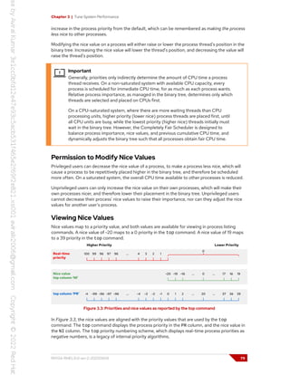Chapter 3 | Tune System Performance
increase in the process priority from the default, which can be remembered as making the process
less nice to other processes.
Modifying the nice value on a process will either raise or lower the process thread's position in the
binary tree. Increasing the nice value will lower the thread's position, and decreasing the value will
raise the thread's position.
Important
Generally, priorities only indirectly determine the amount of CPU time a process
thread receives. On a non-saturated system with available CPU capacity, every
process is scheduled for immediate CPU time, for as much as each process wants.
Relative process importance, as managed in the binary tree, determines only which
threads are selected and placed on CPUs first.
On a CPU-saturated system, where there are more waiting threads than CPU
processing units, higher priority (lower nice) process threads are placed first, until
all CPU units are busy, while the lowest priority (higher nice) threads initially must
wait in the binary tree. However, the Completely Fair Scheduler is designed to
balance process importance, nice values, and previous cumulative CPU time, and
dynamically adjusts the binary tree such that all processes obtain fair CPU time.
Permission to Modify Nice Values
Privileged users can decrease the nice value of a process, to make a process less nice, which will
cause a process to be repetitively placed higher in the binary tree, and therefore be scheduled
more often. On a saturated system, the overall CPU time available to other processes is reduced.
Unprivileged users can only increase the nice value on their own processes, which will make their
own processes nicer, and therefore lower their placement in the binary tree. Unprivileged users
cannot decrease their process' nice values to raise their importance, nor can they adjust the nice
values for another user's process.
Viewing Nice Values
Nice values map to a priority value, and both values are available for viewing in process listing
commands. A nice value of -20 maps to a 0 priority in the top command. A nice value of 19 maps
to a 39 priority in the top command.
Figure 3.3: Priorities and nice values as reported by the top command
In Figure 3.3, the nice values are aligned with the priority values that are used by the top
command. The top command displays the process priority in the PR column, and the nice value in
the NI column. The top priority numbering scheme, which displays real-time process priorities as
negative numbers, is a legacy of internal priority algorithms.
RH134-RHEL9.0-en-2-20220609 79
 