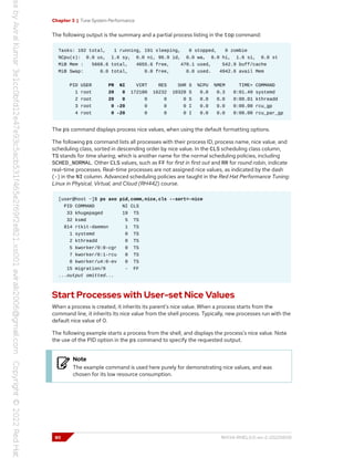 Chapter 3 | Tune System Performance
The following output is the summary and a partial process listing in the top command:
Tasks: 192 total, 1 running, 191 sleeping, 0 stopped, 0 zombie
%Cpu(s): 0.0 us, 1.6 sy, 0.0 ni, 96.9 id, 0.0 wa, 0.0 hi, 1.6 si, 0.0 st
MiB Mem : 5668.6 total, 4655.6 free, 470.1 used, 542.9 buff/cache
MiB Swap: 0.0 total, 0.0 free, 0.0 used. 4942.6 avail Mem
PID USER PR NI VIRT RES SHR S %CPU %MEM TIME+ COMMAND
1 root 20 0 172180 16232 10328 S 0.0 0.3 0:01.49 systemd
2 root 20 0 0 0 0 S 0.0 0.0 0:00.01 kthreadd
3 root 0 -20 0 0 0 I 0.0 0.0 0:00.00 rcu_gp
4 root 0 -20 0 0 0 I 0.0 0.0 0:00.00 rcu_par_gp
The ps command displays process nice values, when using the default formatting options.
The following ps command lists all processes with their process ID, process name, nice value, and
scheduling class, sorted in descending order by nice value. In the CLS scheduling class column,
TS stands for time sharing, which is another name for the normal scheduling policies, including
SCHED_NORMAL. Other CLS values, such as FF for first in first out and RR for round robin, indicate
real-time processes. Real-time processes are not assigned nice values, as indicated by the dash
(-) in the NI column. Advanced scheduling policies are taught in the Red Hat Performance Tuning:
Linux in Physical, Virtual, and Cloud (RH442) course.
[user@host ~]$ ps axo pid,comm,nice,cls --sort=-nice
PID COMMAND NI CLS
33 khugepaged 19 TS
32 ksmd 5 TS
814 rtkit-daemon 1 TS
1 systemd 0 TS
2 kthreadd 0 TS
5 kworker/0:0-cgr 0 TS
7 kworker/0:1-rcu 0 TS
8 kworker/u4:0-ev 0 TS
15 migration/0 - FF
...output omitted...
Start Processes with User-set Nice Values
When a process is created, it inherits its parent's nice value. When a process starts from the
command line, it inherits its nice value from the shell process. Typically, new processes run with the
default nice value of 0.
The following example starts a process from the shell, and displays the process's nice value. Note
the use of the PID option in the ps command to specify the requested output.
Note
The example command is used here purely for demonstrating nice values, and was
chosen for its low resource consumption.
80 RH134-RHEL9.0-en-2-20220609
 