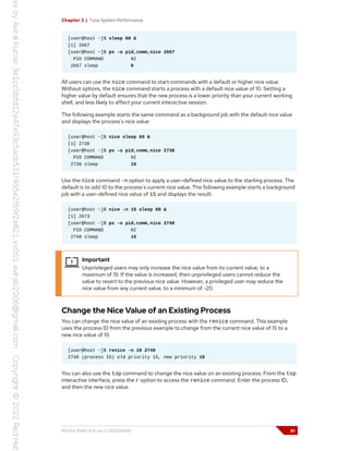 Chapter 3 | Tune System Performance
[user@host ~]$ sleep 60 &
[1] 2667
[user@host ~]$ ps -o pid,comm,nice 2667
PID COMMAND NI
2667 sleep 0
All users can use the nice command to start commands with a default or higher nice value.
Without options, the nice command starts a process with a default nice value of 10. Setting a
higher value by default ensures that the new process is a lower priority than your current working
shell, and less likely to affect your current interactive session.
The following example starts the same command as a background job with the default nice value
and displays the process's nice value:
[user@host ~]$ nice sleep 60 &
[1] 2736
[user@host ~]$ ps -o pid,comm,nice 2736
PID COMMAND NI
2736 sleep 10
Use the nice command -n option to apply a user-defined nice value to the starting process. The
default is to add 10 to the process's current nice value. The following example starts a background
job with a user-defined nice value of 15 and displays the result:
[user@host ~]$ nice -n 15 sleep 60 &
[1] 2673
[user@host ~]$ ps -o pid,comm,nice 2740
PID COMMAND NI
2740 sleep 15
Important
Unprivileged users may only increase the nice value from its current value, to a
maximum of 19. If the value is increased, then unprivileged users cannot reduce the
value to revert to the previous nice value. However, a privileged user may reduce the
nice value from any current value, to a minimum of -20.
Change the Nice Value of an Existing Process
You can change the nice value of an existing process with the renice command. This example
uses the process ID from the previous example to change from the current nice value of 15 to a
new nice value of 19.
[user@host ~]$ renice -n 19 2740
2740 (process ID) old priority 15, new priority 19
You can also use the top command to change the nice value on an existing process. From the top
interactive interface, press the r option to access the renice command. Enter the process ID,
and then the new nice value.
RH134-RHEL9.0-en-2-20220609 81
 