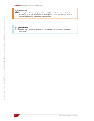 Chapter 3 | Manage Files from the Command Line
Important
It is easy to confuse the single quotation mark ( ' ) and the command substitution
backtick ( ` ), on both the screen and the keyboard. Use of one when you mean to
use the other leads to unexpected shell behavior.
References
bash(1), cd(1), glob(7), isalpha(3), ls(1), path_resolution(7), and pwd(1)
man pages
82 RH124-RHEL9.0-en-2-20220609
 