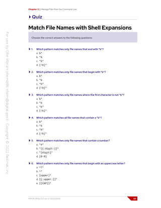 Chapter 3 | Manage Files from the Command Line
Quiz
Match File Names with Shell Expansions
Choose the correct answers to the following questions:
1. Which pattern matches only file names that end with "b"?
a. b*
b. *b
c. *b*
d. [!b]*
2. Which pattern matches only file names that begin with "b"?
a. b*
b. *b
c. *b*
d. [!b]*
3. Which pattern matches only file names where the first character is not "b"?
a. b*
b. *b
c. *b*
d. [!b]*
4. Which pattern matches all file names that contain a "b"?
a. b*
b. *b
c. *b*
d. [!b]*
5. Which pattern matches only file names that contain a number?
a. *#*
b. *[[:digit:]]*
c. *[digit]*
d. [0-9]
6. Which pattern matches only file names that begin with an uppercase letter?
a. ^?*
b. ^*
c. [upper]*
d. [[:upper:]]*
e. [[CAP]]*
RH124-RHEL9.0-en-2-20220609 83
 