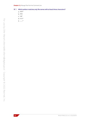 Chapter 3 | Manage Files from the Command Line
7. Which pattern matches only file names with at least three characters?
a. ???*
b. ???
c. 3*
d. +++*
e. ...*
84 RH124-RHEL9.0-en-2-20220609
 