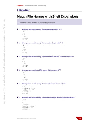 Chapter 3 | Manage Files from the Command Line
Solution
Match File Names with Shell Expansions
Choose the correct answers to the following questions:
1. Which pattern matches only file names that end with "b"?
a. b*
b. *b
c. *b*
d. [!b]*
2. Which pattern matches only file names that begin with "b"?
a. b*
b. *b
c. *b*
d. [!b]*
3. Which pattern matches only file names where the first character is not "b"?
a. b*
b. *b
c. *b*
d. [!b]*
4. Which pattern matches all file names that contain a "b"?
a. b*
b. *b
c. *b*
d. [!b]*
5. Which pattern matches only file names that contain a number?
a. *#*
b. *[[:digit:]]*
c. *[digit]*
d. [0-9]
6. Which pattern matches only file names that begin with an uppercase letter?
a. ^?*
b. ^*
c. [upper]*
d. [[:upper:]]*
e. [[CAP]]*
RH124-RHEL9.0-en-2-20220609 85
 