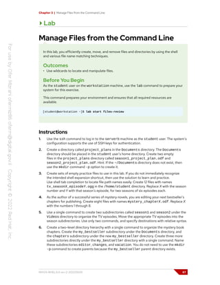Chapter 3 | Manage Files from the Command Line
Lab
Manage Files from the Command Line
In this lab, you efficiently create, move, and remove files and directories by using the shell
and various file name matching techniques.
Outcomes
• Use wildcards to locate and manipulate files.
Before You Begin
As the student user on the workstation machine, use the lab command to prepare your
system for this exercise.
This command prepares your environment and ensures that all required resources are
available.
[student@workstation ~]$ lab start files-review
Instructions
1. Use the ssh command to log in to the serverb machine as the student user. The system's
configuration supports the use of SSH keys for authentication.
2. Create a directory called project_plans in the Documents directory. The Documents
directory should be placed in the student user's home directory. Create two empty
files in the project_plans directory called season1_project_plan.odf and
season2_project_plan.odf. Hint: If the ~/Documents directory does not exist, then
use the mkdir command -p option to create it.
3. Create sets of empty practice files to use in this lab. If you do not immediately recognize
the intended shell expansion shortcut, then use the solution to learn and practice.
Use shell tab completion to locate file path names easily. Create 12 files with names
tv_seasonX_episodeY.ogg in the /home/student directory. Replace X with the season
number and Y with that season's episode, for two seasons of six episodes each.
4. As the author of a successful series of mystery novels, you are editing your next bestseller's
chapters for publishing. Create eight files with names mystery_chapterX.odf. Replace X
with the numbers 1 through 8.
5. Use a single command to create two subdirectories called season1 and season2 under the
Videos directory to organize the TV episodes. Move the appropriate TV episodes into the
season subdirectories. Use only two commands, and specify destinations with relative syntax.
6. Create a two-level directory hierarchy with a single command to organize the mystery book
chapters. Create the my_bestseller subdirectory under the Documents directory, and
the chapters subdirectory under the new my_bestseller directory. Create three more
subdirectories directly under the my_bestseller directory with a single command. Name
these subdirectories editor, changes, and vacation. You do not need to use the mkdir
-p command to create parents because the my_bestseller parent directory exists.
RH124-RHEL9.0-en-2-20220609 87
 
