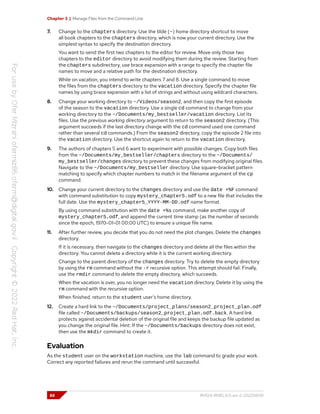 Chapter 3 | Manage Files from the Command Line
7. Change to the chapters directory. Use the tilde (~) home directory shortcut to move
all book chapters to the chapters directory, which is now your current directory. Use the
simplest syntax to specify the destination directory.
You want to send the first two chapters to the editor for review. Move only those two
chapters to the editor directory to avoid modifying them during the review. Starting from
the chapters subdirectory, use brace expansion with a range to specify the chapter file
names to move and a relative path for the destination directory.
While on vacation, you intend to write chapters 7 and 8. Use a single command to move
the files from the chapters directory to the vacation directory. Specify the chapter file
names by using brace expansion with a list of strings and without using wildcard characters.
8. Change your working directory to ~/Videos/season2, and then copy the first episode
of the season to the vacation directory. Use a single cd command to change from your
working directory to the ~/Documents/my_bestseller/vacation directory. List its
files. Use the previous working directory argument to return to the season2 directory. (This
argument succeeds if the last directory change with the cd command used one command
rather than several cd commands.) From the season2 directory, copy the episode 2 file into
the vacation directory. Use the shortcut again to return to the vacation directory.
9. The authors of chapters 5 and 6 want to experiment with possible changes. Copy both files
from the ~/Documents/my_bestseller/chapters directory to the ~/Documents/
my_bestseller/changes directory to prevent these changes from modifying original files.
Navigate to the ~/Documents/my_bestseller directory. Use square-bracket pattern
matching to specify which chapter numbers to match in the filename argument of the cp
command.
10. Change your current directory to the changes directory and use the date +%F command
with command substitution to copy mystery_chapter5.odf to a new file that includes the
full date. Use the mystery_chapter5_YYYY-MM-DD.odf name format.
By using command substitution with the date +%s command, make another copy of
mystery_chapter5.odf, and append the current time stamp (as the number of seconds
since the epoch, 1970-01-01 00:00 UTC) to ensure a unique file name.
11. After further review, you decide that you do not need the plot changes. Delete the changes
directory.
If it is necessary, then navigate to the changes directory and delete all the files within the
directory. You cannot delete a directory while it is the current working directory.
Change to the parent directory of the changes directory. Try to delete the empty directory
by using the rm command without the -r recursive option. This attempt should fail. Finally,
use the rmdir command to delete the empty directory, which succeeds.
When the vacation is over, you no longer need the vacation directory. Delete it by using the
rm command with the recursive option.
When finished, return to the student user's home directory.
12. Create a hard link to the ~/Documents/project_plans/season2_project_plan.odf
file called ~/Documents/backups/season2_project_plan.odf.back. A hard link
protects against accidental deletion of the original file and keeps the backup file updated as
you change the original file. Hint: If the ~/Documents/backups directory does not exist,
then use the mkdir command to create it.
Evaluation
As the student user on the workstation machine, use the lab command to grade your work.
Correct any reported failures and rerun the command until successful.
88 RH124-RHEL9.0-en-2-20220609
 
