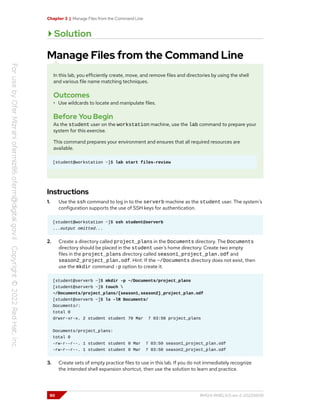 Chapter 3 | Manage Files from the Command Line
Solution
Manage Files from the Command Line
In this lab, you efficiently create, move, and remove files and directories by using the shell
and various file name matching techniques.
Outcomes
• Use wildcards to locate and manipulate files.
Before You Begin
As the student user on the workstation machine, use the lab command to prepare your
system for this exercise.
This command prepares your environment and ensures that all required resources are
available.
[student@workstation ~]$ lab start files-review
Instructions
1. Use the ssh command to log in to the serverb machine as the student user. The system's
configuration supports the use of SSH keys for authentication.
[student@workstation ~]$ ssh student@serverb
...output omitted...
2. Create a directory called project_plans in the Documents directory. The Documents
directory should be placed in the student user's home directory. Create two empty
files in the project_plans directory called season1_project_plan.odf and
season2_project_plan.odf. Hint: If the ~/Documents directory does not exist, then
use the mkdir command -p option to create it.
[student@serverb ~]$ mkdir -p ~/Documents/project_plans
[student@serverb ~]$ touch 
~/Documents/project_plans/{season1,season2}_project_plan.odf
[student@serverb ~]$ ls -lR Documents/
Documents/:
total 0
drwxr-xr-x. 2 student student 70 Mar 7 03:50 project_plans
Documents/project_plans:
total 0
-rw-r--r--. 1 student student 0 Mar 7 03:50 season1_project_plan.odf
-rw-r--r--. 1 student student 0 Mar 7 03:50 season2_project_plan.odf
3. Create sets of empty practice files to use in this lab. If you do not immediately recognize
the intended shell expansion shortcut, then use the solution to learn and practice.
90 RH124-RHEL9.0-en-2-20220609
 
