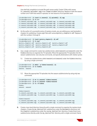 Chapter 3 | Manage Files from the Command Line
Use shell tab completion to locate file path names easily. Create 12 files with names
tv_seasonX_episodeY.ogg in the /home/student directory. Replace X with the season
number and Y with that season's episode, for two seasons of six episodes each.
[student@serverb ~]$ touch tv_season{1..2}_episode{1..6}.ogg
[student@serverb ~]$ ls tv*
tv_season1_episode1.ogg tv_season1_episode5.ogg tv_season2_episode3.ogg
tv_season1_episode2.ogg tv_season1_episode6.ogg tv_season2_episode4.ogg
tv_season1_episode3.ogg tv_season2_episode1.ogg tv_season2_episode5.ogg
tv_season1_episode4.ogg tv_season2_episode2.ogg tv_season2_episode6.ogg
4. As the author of a successful series of mystery novels, you are editing your next bestseller's
chapters for publishing. Create eight files with names mystery_chapterX.odf. Replace X
with the numbers 1 through 8.
[student@serverb ~]$ touch mystery_chapter{1..8}.odf
[student@serverb ~]$ ls mys*
mystery_chapter1.odf mystery_chapter4.odf mystery_chapter7.odf
mystery_chapter2.odf mystery_chapter5.odf mystery_chapter8.odf
mystery_chapter3.odf mystery_chapter6.odf
5. Use a single command to create two subdirectories called season1 and season2 under the
Videos directory to organize the TV episodes. Move the appropriate TV episodes into the
season subdirectories. Use only two commands, and specify destinations with relative syntax.
5.1. Create two subdirectories called season1 and season2 under the Videos directory
by using a single command.
[student@serverb ~]$ mkdir -p Videos/season{1..2}
[student@serverb ~]$ ls Videos
season1 season2
5.2. Move the appropriate TV episodes into the season subdirectories by using only two
commands.
[student@serverb ~]$ mv tv_season1* Videos/season1
[student@serverb ~]$ mv tv_season2* Videos/season2
[student@serverb ~]$ ls -R Videos
Videos:
season1 season2
Videos/season1:
tv_season1_episode1.ogg tv_season1_episode3.ogg tv_season1_episode5.ogg
tv_season1_episode2.ogg tv_season1_episode4.ogg tv_season1_episode6.ogg
Videos/season2:
tv_season2_episode1.ogg tv_season2_episode3.ogg tv_season2_episode5.ogg
tv_season2_episode2.ogg tv_season2_episode4.ogg tv_season2_episode6.ogg
6. Create a two-level directory hierarchy with a single command to organize the mystery book
chapters. Create the my_bestseller subdirectory under the Documents directory, and
the chapters subdirectory under the new my_bestseller directory. Create three more
subdirectories directly under the my_bestseller directory with a single command. Name
RH124-RHEL9.0-en-2-20220609 91
 