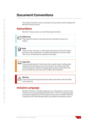 Document Conventions
This section describes various conventions and practices used throughout all
Red Hat Training courses.
Admonitions
Red Hat Training courses use the following admonitions:
References
These describe where to find external documentation relevant to a
subject.
Note
These are tips, shortcuts, or alternative approaches to the task at hand.
Ignoring a note should have no negative consequences, but you might
miss out on something that makes your life easier.
Important
These provide details of information that is easily missed: configuration
changes that only apply to the current session, or services that need
restarting before an update will apply. Ignoring these admonitions will
not cause data loss, but may cause irritation and frustration.
Warning
These should not be ignored. Ignoring these admonitions will most likely
cause data loss.
Inclusive Language
Red Hat Training is currently reviewing its use of language in various areas
to help remove any potentially offensive terms. This is an ongoing process
and requires alignment with the products and services covered in Red Hat
Training courses. Red Hat appreciates your patience during this process.
RH124-RHEL9.0-en-2-20220609 xi
 