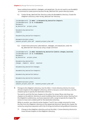 Chapter 3 | Manage Files from the Command Line
these subdirectories editor, changes, and vacation. You do not need to use the mkdir
-p command to create parents because the my_bestseller parent directory exists.
6.1. Create the my_bestseller directory under the Dcouments directory. Create the
chapters directory under the my_bestseller directory.
[student@serverb ~]$ mkdir -p Documents/my_bestseller/chapters
[student@serverb ~]$ ls -R Documents
Documents:
my_bestseller project_plans
Documents/my_bestseller:
chapters
Documents/my_bestseller/chapters:
Documents/project_plans:
season1_project_plan.odf season2_project_plan.odf
6.2. Create three directories called editor, changes, and vacation, under the
my_bestseller directory by using a single command.
[student@serverb ~]$ mkdir Documents/my_bestseller/{editor,changes,vacation}
[student@serverb ~]$ ls -R Documents
Documents:
my_bestseller project_plans
Documents/my_bestseller:
changes chapters editor vacation
Documents/my_bestseller/changes:
Documents/my_bestseller/chapters:
Documents/my_bestseller/editor:
Documents/my_bestseller/vacation:
Documents/project_plans:
season1_project_plan.odf season2_project_plan.odf
7. Change to the chapters directory. Use the tilde (~) home directory shortcut to move
all book chapters to the chapters directory, which is now your current directory. Use the
simplest syntax to specify the destination directory.
You want to send the first two chapters to the editor for review. Move only those two
chapters to the editor directory to avoid modifying them during the review. Starting from
the chapters subdirectory, use brace expansion with a range to specify the chapter file
names to move and a relative path for the destination directory.
While on vacation, you intend to write chapters 7 and 8. Use a single command to move
the files from the chapters directory to the vacation directory. Specify the chapter file
names by using brace expansion with a list of strings and without using wildcard characters.
7.1. Change to the chapters directory and use the tilde (~) home directory shortcut to
move all book chapters to the chapters directory.
92 RH124-RHEL9.0-en-2-20220609
 
