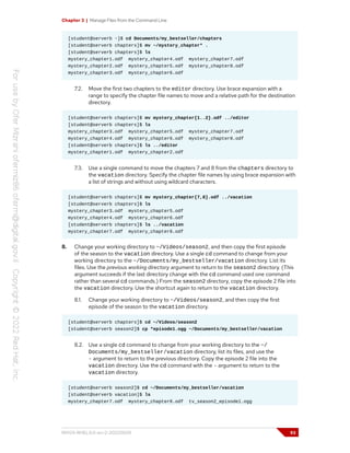Chapter 3 | Manage Files from the Command Line
[student@serverb ~]$ cd Documents/my_bestseller/chapters
[student@serverb chapters]$ mv ~/mystery_chapter* .
[student@serverb chapters]$ ls
mystery_chapter1.odf mystery_chapter4.odf mystery_chapter7.odf
mystery_chapter2.odf mystery_chapter5.odf mystery_chapter8.odf
mystery_chapter3.odf mystery_chapter6.odf
7.2. Move the first two chapters to the editor directory. Use brace expansion with a
range to specify the chapter file names to move and a relative path for the destination
directory.
[student@serverb chapters]$ mv mystery_chapter{1..2}.odf ../editor
[student@serverb chapters]$ ls
mystery_chapter3.odf mystery_chapter5.odf mystery_chapter7.odf
mystery_chapter4.odf mystery_chapter6.odf mystery_chapter8.odf
[student@serverb chapters]$ ls ../editor
mystery_chapter1.odf mystery_chapter2.odf
7.3. Use a single command to move the chapters 7 and 8 from the chapters directory to
the vacation directory. Specify the chapter file names by using brace expansion with
a list of strings and without using wildcard characters.
[student@serverb chapters]$ mv mystery_chapter{7,8}.odf ../vacation
[student@serverb chapters]$ ls
mystery_chapter3.odf mystery_chapter5.odf
mystery_chapter4.odf mystery_chapter6.odf
[student@serverb chapters]$ ls ../vacation
mystery_chapter7.odf mystery_chapter8.odf
8. Change your working directory to ~/Videos/season2, and then copy the first episode
of the season to the vacation directory. Use a single cd command to change from your
working directory to the ~/Documents/my_bestseller/vacation directory. List its
files. Use the previous working directory argument to return to the season2 directory. (This
argument succeeds if the last directory change with the cd command used one command
rather than several cd commands.) From the season2 directory, copy the episode 2 file into
the vacation directory. Use the shortcut again to return to the vacation directory.
8.1. Change your working directory to ~/Videos/season2, and then copy the first
episode of the season to the vacation directory.
[student@serverb chapters]$ cd ~/Videos/season2
[student@serverb season2]$ cp *episode1.ogg ~/Documents/my_bestseller/vacation
8.2. Use a single cd command to change from your working directory to the ~/
Documents/my_bestseller/vacation directory, list its files, and use the
- argument to return to the previous directory. Copy the episode 2 file into the
vacation directory. Use the cd command with the - argument to return to the
vacation directory.
[student@serverb season2]$ cd ~/Documents/my_bestseller/vacation
[student@serverb vacation]$ ls
mystery_chapter7.odf mystery_chapter8.odf tv_season2_episode1.ogg
RH124-RHEL9.0-en-2-20220609 93
 