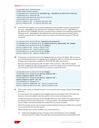 Chapter 3 | Manage Files from the Command Line
[student@serverb vacation]$ cd -
/home/student/Videos/season2
[student@serverb season2]$ cp *episode2.ogg ~/Documents/my_bestseller/vacation
[student@serverb season2]$ cd -
/home/student/Documents/my_bestseller/vacation
[student@serverb vacation]$ ls
mystery_chapter7.odf tv_season2_episode1.ogg
mystery_chapter8.odf tv_season2_episode2.ogg
9. The authors of chapters 5 and 6 want to experiment with possible changes. Copy both files
from the ~/Documents/my_bestseller/chapters directory to the ~/Documents/
my_bestseller/changes directory to prevent these changes from modifying original files.
Navigate to the ~/Documents/my_bestseller directory. Use square-bracket pattern
matching to specify which chapter numbers to match in the filename argument of the cp
command.
[student@serverb vacation]$ cd ~/Documents/my_bestseller
[student@serverb my_bestseller]$ cp chapters/mystery_chapter[56].odf changes
[student@serverb my_bestseller]$ ls chapters
mystery_chapter3.odf mystery_chapter5.odf
mystery_chapter4.odf mystery_chapter6.odf
[student@serverb my_bestseller]$ ls changes
mystery_chapter5.odf mystery_chapter6.odf
10. Change your current directory to the changes directory and use the date +%F command
with command substitution to copy mystery_chapter5.odf to a new file that includes the
full date. Use the mystery_chapter5_YYYY-MM-DD.odf name format.
By using command substitution with the date +%s command, make another copy of
mystery_chapter5.odf, and append the current time stamp (as the number of seconds
since the epoch, 1970-01-01 00:00 UTC) to ensure a unique file name.
[student@serverb my_bestseller]$ cd changes
[student@serverb changes]$ cp mystery_chapter5.odf 
mystery_chapter5_$(date +%F).odf
[student@serverb changes]$ cp mystery_chapter5.odf 
mystery_chapter5_$(date +%s).odf
[student@serverb changes]$ ls
mystery_chapter5_1646644424.odf mystery_chapter5.odf
mystery_chapter5_2022-03-07.odf mystery_chapter6.odf
11. After further review, you decide that you do not need the plot changes. Delete the changes
directory.
If it is necessary, then navigate to the changes directory and delete all the files within the
directory. You cannot delete a directory while it is the current working directory.
Change to the parent directory of the changes directory. Try to delete the empty directory
by using the rm command without the -r recursive option. This attempt should fail. Finally,
use the rmdir command to delete the empty directory, which succeeds.
When the vacation is over, you no longer need the vacation directory. Delete it by using the
rm command with the recursive option.
When finished, return to the student user's home directory.
11.1. Delete the changes directory. Change to the parent directory of the changes
directory and try to delete the empty directory by using the rm command without the
94 RH124-RHEL9.0-en-2-20220609
 