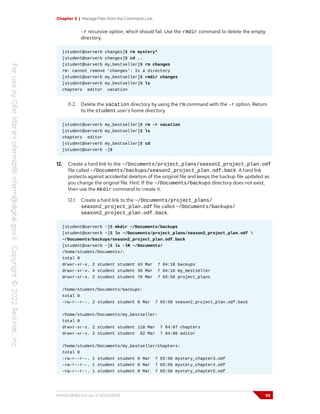 Chapter 3 | Manage Files from the Command Line
-r recursive option, which should fail. Use the rmdir command to delete the empty
directory.
[student@serverb changes]$ rm mystery*
[student@serverb changes]$ cd ..
[student@serverb my_bestseller]$ rm changes
rm: cannot remove 'changes': Is a directory
[student@serverb my_bestseller]$ rmdir changes
[student@serverb my_bestseller]$ ls
chapters editor vacation
11.2. Delete the vacation directory by using the rm command with the -r option. Return
to the student user's home directory.
[student@serverb my_bestseller]$ rm -r vacation
[student@serverb my_bestseller]$ ls
chapters editor
[student@serverb my_bestseller]$ cd
[student@serverb ~]$
12. Create a hard link to the ~/Documents/project_plans/season2_project_plan.odf
file called ~/Documents/backups/season2_project_plan.odf.back. A hard link
protects against accidental deletion of the original file and keeps the backup file updated as
you change the original file. Hint: If the ~/Documents/backups directory does not exist,
then use the mkdir command to create it.
12.1. Create a hard link to the ~/Documents/project_plans/
season2_project_plan.odf file called ~/Documents/backups/
season2_project_plan.odf.back.
[student@serverb ~]$ mkdir ~/Documents/backups
[student@serverb ~]$ ln ~/Documents/project_plans/season2_project_plan.odf 
~/Documents/backups/season2_project_plan.odf.back
[student@serverb ~]$ ls -lR ~/Documents/
/home/student/Documents/:
total 0
drwxr-xr-x. 2 student student 43 Mar 7 04:18 backups
drwxr-xr-x. 4 student student 36 Mar 7 04:16 my_bestseller
drwxr-xr-x. 2 student student 70 Mar 7 03:50 project_plans
/home/student/Documents/backups:
total 0
-rw-r--r--. 2 student student 0 Mar 7 03:50 season2_project_plan.odf.back
/home/student/Documents/my_bestseller:
total 0
drwxr-xr-x. 2 student student 118 Mar 7 04:07 chapters
drwxr-xr-x. 2 student student 62 Mar 7 04:06 editor
/home/student/Documents/my_bestseller/chapters:
total 0
-rw-r--r--. 1 student student 0 Mar 7 03:56 mystery_chapter3.odf
-rw-r--r--. 1 student student 0 Mar 7 03:56 mystery_chapter4.odf
-rw-r--r--. 1 student student 0 Mar 7 03:56 mystery_chapter5.odf
RH124-RHEL9.0-en-2-20220609 95
 
