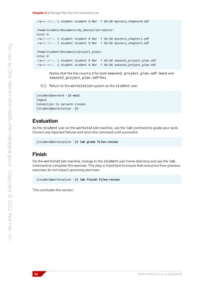 Chapter 3 | Manage Files from the Command Line
-rw-r--r--. 1 student student 0 Mar 7 03:56 mystery_chapter6.odf
/home/student/Documents/my_bestseller/editor:
total 0
-rw-r--r--. 1 student student 0 Mar 7 03:56 mystery_chapter1.odf
-rw-r--r--. 1 student student 0 Mar 7 03:56 mystery_chapter2.odf
/home/student/Documents/project_plans:
total 0
-rw-r--r--. 1 student student 0 Mar 7 03:50 season1_project_plan.odf
-rw-r--r--. 2 student student 0 Mar 7 03:50 season2_project_plan.odf
Notice that the link count is 2 for both season2_project_plan.odf.back and
season2_project_plan.odf files.
12.2. Return to the workstation system as the student user.
[student@serverb ~]$ exit
logout
Connection to serverb closed.
[student@workstation ~]$
Evaluation
As the student user on the workstation machine, use the lab command to grade your work.
Correct any reported failures and rerun the command until successful.
[student@workstation ~]$ lab grade files-review
Finish
On the workstation machine, change to the student user home directory and use the lab
command to complete this exercise. This step is important to ensure that resources from previous
exercises do not impact upcoming exercises.
[student@workstation ~]$ lab finish files-review
This concludes the section.
96 RH124-RHEL9.0-en-2-20220609
 