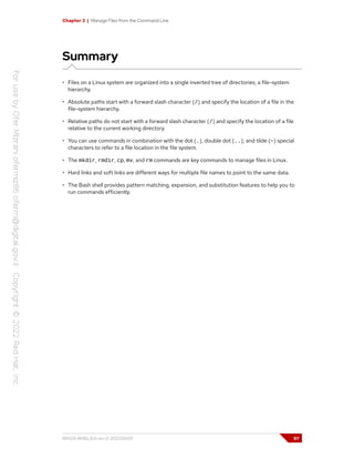 Chapter 3 | Manage Files from the Command Line
Summary
• Files on a Linux system are organized into a single inverted tree of directories, a file-system
hierarchy.
• Absolute paths start with a forward slash character (/) and specify the location of a file in the
file-system hierarchy.
• Relative paths do not start with a forward slash character (/) and specify the location of a file
relative to the current working directory.
• You can use commands in combination with the dot (.), double dot (..), and tilde (~) special
characters to refer to a file location in the file system.
• The mkdir, rmdir, cp, mv, and rm commands are key commands to manage files in Linux.
• Hard links and soft links are different ways for multiple file names to point to the same data.
• The Bash shell provides pattern matching, expansion, and substitution features to help you to
run commands efficiently.
RH124-RHEL9.0-en-2-20220609 97
 