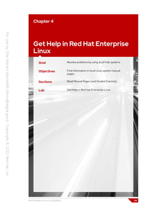 Chapter 4
Get Help in Red Hat Enterprise
Linux
Goal Resolve problems by using local help systems.
Objectives Find information in local Linux system manual
pages.
Sections Read Manual Pages (and Guided Exercise)
Lab Get Help in Red Hat Enterprise Linux
RH124-RHEL9.0-en-2-20220609 99
 