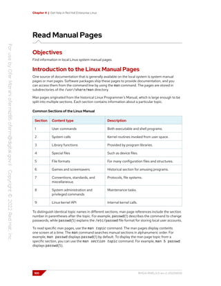 Chapter 4 | Get Help in Red Hat Enterprise Linux
Read Manual Pages
Objectives
Find information in local Linux system manual pages.
Introduction to the Linux Manual Pages
One source of documentation that is generally available on the local system is system manual
pages or man pages. Software packages ship these pages to provide documentation, and you
can access them from the command line by using the man command. The pages are stored in
subdirectories of the /usr/share/man directory.
Man pages originated from the historical Linux Programmer's Manual, which is large enough to be
split into multiple sections. Each section contains information about a particular topic.
Common Sections of the Linux Manual
Section Content type Description
1 User commands Both executable and shell programs.
2 System calls Kernel routines invoked from user space.
3 Library functions Provided by program libraries.
4 Special files Such as device files.
5 File formats For many configuration files and structures.
6 Games and screensavers Historical section for amusing programs.
7 Conventions, standards, and
miscellaneous
Protocols, file systems.
8 System administration and
privileged commands
Maintenance tasks.
9 Linux kernel API Internal kernel calls.
To distinguish identical topic names in different sections, man page references include the section
number in parentheses after the topic. For example, passwd(1) describes the command to change
passwords, while passwd(5) explains the /etc/passwd file format for storing local user accounts.
To read specific man pages, use the man topic command. The man pages display contents
one screen at a time. The man command searches manual sections in alphanumeric order. For
example, man passwd displays passwd(1) by default. To display the man page topic from a
specific section, you can use the man section topic command. For example, man 5 passwd
displays passwd(5).
100 RH124-RHEL9.0-en-2-20220609
 