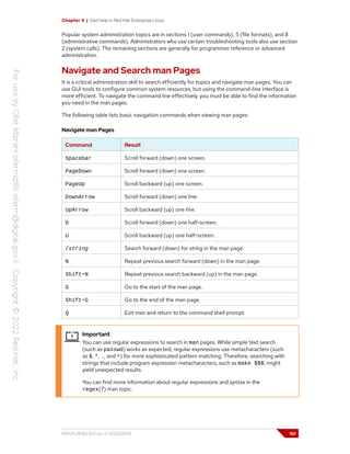 Chapter 4 | Get Help in Red Hat Enterprise Linux
Popular system administration topics are in sections 1 (user commands), 5 (file formats), and 8
(administrative commands). Administrators who use certain troubleshooting tools also use section
2 (system calls). The remaining sections are generally for programmer reference or advanced
administration.
Navigate and Search man Pages
It is a critical administration skill to search efficiently for topics and navigate man pages. You can
use GUI tools to configure common system resources, but using the command-line interface is
more efficient. To navigate the command line effectively, you must be able to find the information
you need in the man pages.
The following table lists basic navigation commands when viewing man pages:
Navigate man Pages
Command Result
Spacebar Scroll forward (down) one screen.
PageDown Scroll forward (down) one screen.
PageUp Scroll backward (up) one screen.
DownArrow Scroll forward (down) one line.
UpArrow Scroll backward (up) one line.
D Scroll forward (down) one half-screen.
U Scroll backward (up) one half-screen.
/string Search forward (down) for string in the man page.
N Repeat previous search forward (down) in the man page.
Shift+N Repeat previous search backward (up) in the man page.
G Go to the start of the man page.
Shift+G Go to the end of the man page.
Q Exit man and return to the command shell prompt.
Important
You can use regular expressions to search in man pages. While simple text search
(such as passwd) works as expected, regular expressions use metacharacters (such
as $, *, ., and ^) for more sophisticated pattern matching. Therefore, searching with
strings that include program expression metacharacters, such as make $$$, might
yield unexpected results.
You can find more information about regular expressions and syntax in the
regex(7) man topic.
RH124-RHEL9.0-en-2-20220609 101
 