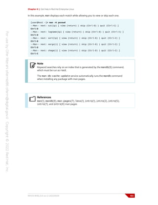 Chapter 4 | Get Help in Red Hat Enterprise Linux
In this example, man displays each match while allowing you to view or skip each one.
[user@host ~]# man -K passwd
--Man-- next: cut(1p) [ view (return) | skip (Ctrl-D) | quit (Ctrl-C) ]
Ctrl-D
--Man-- next: logname(1p) [ view (return) | skip (Ctrl-D) | quit (Ctrl-C) ]
Ctrl-D
--Man-- next: sort(1p) [ view (return) | skip (Ctrl-D) | quit (Ctrl-C) ]
Ctrl-D
--Man-- next: xargs(1) [ view (return) | skip (Ctrl-D) | quit (Ctrl-C) ]
Ctrl-D
--Man-- next: chage(1) [ view (return) | skip (Ctrl-D) | quit (Ctrl-C) ]
Ctrl-C
Note
Keyword searches rely on an index that is generated by the mandb(8) command,
which must be run as root.
The man-db-cache-update service automatically runs the mandb command
when installing any package with man pages.
References
man(1), mandb(8), man-pages(7), less(1), intro(1), intro(2), intro(5),
intro(7), and intro(8) man pages
RH124-RHEL9.0-en-2-20220609 103
 