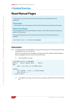 Chapter 4 | Get Help in Red Hat Enterprise Linux
Guided Exercise
Read Manual Pages
In this exercise, you practice finding relevant information by using man options and
arguments.
Outcomes
• Use the man Linux manual system and find useful information by searching and browsing.
Before You Begin
As the student user on the workstation machine, use the lab command to prepare your
system for this exercise.
This command prepares your environment and ensures that all required resources are
available.
[student@workstation ~]$ lab start help-manual
Instructions
1. On workstation, view the gedit man page. View the options for editing a specific file by
using gedit from the command line.
Use one of the options from the gedit man page to open the /home/student/manual
file by using gedit with the cursor at the end of the file.
1.1. View the gedit man page.
[student@workstation ~]$ man gedit
GEDIT(1) General Commands Manual GEDIT(1)
NAME
gedit - text editor for the GNOME Desktop
SYNOPSIS
gedit [OPTION...] [FILE...] [+LINE[:COLUMN]]
gedit [OPTION...] -
...output omitted...
1.2. In the gedit man page, learn the options for editing a specific file from the command
line.
104 RH124-RHEL9.0-en-2-20220609
 