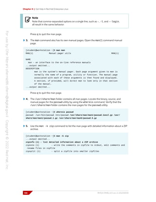 Chapter 4 | Get Help in Red Hat Enterprise Linux
Note
Note that comma-separated options on a single line, such as -, -l, and --login,
all result in the same behavior.
Press q to quit the man page.
3. The man command also has its own manual pages. Open the man(1) command manual
page.
[student@workstation ~]$ man man
MAN(1) Manual pager utils MAN(1)
NAME
man - an interface to the on-line reference manuals
...output omitted...
DESCRIPTION
man is the system's manual pager. Each page argument given to man is
normally the name of a program, utility or function. The manual page
associated with each of these arguments is then found and displayed.
A section, if provided, will direct man to look only in that section
of the manual.
...output omitted...
Press q to quit the man page.
4. The /usr/share/man folder contains all man pages. Locate the binary, source, and
manual pages for the passwd utility by using the whereis command. Verify that the
/usr/share/man folder contains the man pages for the passwd utility.
[student@workstation ~]$ whereis passwd
passwd: /usr/bin/passwd /etc/passwd /usr/share/man/man1/passwd.1ossl.gz /usr/
share/man/man1/passwd.1.gz /usr/share/man/man5/passwd.5.gz
5. Use the man -k zip command to list the man page with detailed information about a ZIP
archive.
[student@workstation ~]$ man -k zip
...output omitted...
zipinfo (1) - list detailed information about a ZIP archive
zipnote (1) - write the comments in zipfile to stdout, edit comments and
rename files in zipfile
zipsplit (1) - split a zipfile into smaller zipfiles
106 RH124-RHEL9.0-en-2-20220609
 