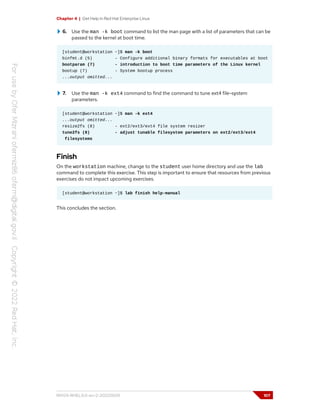 Chapter 4 | Get Help in Red Hat Enterprise Linux
6. Use the man -k boot command to list the man page with a list of parameters that can be
passed to the kernel at boot time.
[student@workstation ~]$ man -k boot
binfmt.d (5) - Configure additional binary formats for executables at boot
bootparam (7) - introduction to boot time parameters of the Linux kernel
bootup (7) - System bootup process
...output omitted...
7. Use the man -k ext4 command to find the command to tune ext4 file-system
parameters.
[student@workstation ~]$ man -k ext4
...output omitted...
resize2fs (8) - ext2/ext3/ext4 file system resizer
tune2fs (8) - adjust tunable filesystem parameters on ext2/ext3/ext4
filesystems
Finish
On the workstation machine, change to the student user home directory and use the lab
command to complete this exercise. This step is important to ensure that resources from previous
exercises do not impact upcoming exercises.
[student@workstation ~]$ lab finish help-manual
This concludes the section.
RH124-RHEL9.0-en-2-20220609 107
 