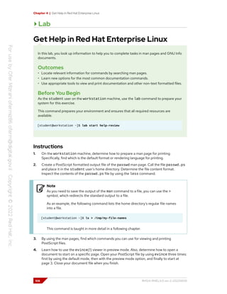 Chapter 4 | Get Help in Red Hat Enterprise Linux
Lab
Get Help in Red Hat Enterprise Linux
In this lab, you look up information to help you to complete tasks in man pages and GNU Info
documents.
Outcomes
• Locate relevant information for commands by searching man pages.
• Learn new options for the most common documentation commands.
• Use appropriate tools to view and print documentation and other non-text formatted files.
Before You Begin
As the student user on the workstation machine, use the lab command to prepare your
system for this exercise.
This command prepares your environment and ensures that all required resources are
available.
[student@workstation ~]$ lab start help-review
Instructions
1. On the workstation machine, determine how to prepare a man page for printing.
Specifically, find which is the default format or rendering language for printing.
2. Create a PostScript formatted output file of the passwd man page. Call the file passwd.ps
and place it in the student user's home directory. Determine the file content format.
Inspect the contents of the passwd.ps file by using the less command.
Note
As you need to save the output of the man command to a file, you can use the >
symbol, which redirects the standard output to a file.
As an example, the following command lists the home directory's regular file names
into a file.
[student@workstation ~]$ ls > /tmp/my-file-names
This command is taught in more detail in a following chapter.
3. By using the man pages, find which commands you can use for viewing and printing
PostScript files.
4. Learn how to use the evince(1) viewer in preview mode. Also, determine how to open a
document to start on a specific page. Open your PostScript file by using evince three times:
first by using the default mode, then with the preview mode option, and finally to start at
page 3. Close your document file when you finish.
108 RH124-RHEL9.0-en-2-20220609
 