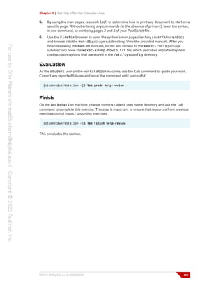 Chapter 4 | Get Help in Red Hat Enterprise Linux
5. By using the man pages, research lp(1) to determine how to print any document to start on a
specific page. Without entering any commands (in the absence of printers), learn the syntax,
in one command, to print only pages 2 and 3 of your PostScript file.
6. Use the Firefox browser to open the system's man page directory (/usr/share/doc)
and browse into the man-db package subdirectory. View the provided manuals. After you
finish reviewing the man-db manuals, locate and browse to the kexec-tools package
subdirectory. View the kexec-kdump-howto.txt file, which describes important system
configuration options that are stored in the /etc/sysconfig directory.
Evaluation
As the student user on the workstation machine, use the lab command to grade your work.
Correct any reported failures and rerun the command until successful.
[student@workstation ~]$ lab grade help-review
Finish
On the workstation machine, change to the student user home directory and use the lab
command to complete this exercise. This step is important to ensure that resources from previous
exercises do not impact upcoming exercises.
[student@workstation ~]$ lab finish help-review
This concludes the section.
RH124-RHEL9.0-en-2-20220609 109
 