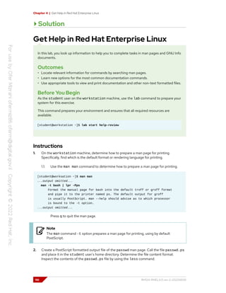 Chapter 4 | Get Help in Red Hat Enterprise Linux
Solution
Get Help in Red Hat Enterprise Linux
In this lab, you look up information to help you to complete tasks in man pages and GNU Info
documents.
Outcomes
• Locate relevant information for commands by searching man pages.
• Learn new options for the most common documentation commands.
• Use appropriate tools to view and print documentation and other non-text formatted files.
Before You Begin
As the student user on the workstation machine, use the lab command to prepare your
system for this exercise.
This command prepares your environment and ensures that all required resources are
available.
[student@workstation ~]$ lab start help-review
Instructions
1. On the workstation machine, determine how to prepare a man page for printing.
Specifically, find which is the default format or rendering language for printing.
1.1. Use the man man command to determine how to prepare a man page for printing.
[student@worksation ~]$ man man
...output omitted...
man -t bash | lpr -Pps
Format the manual page for bash into the default troff or groff format
and pipe it to the printer named ps. The default output for groff
is usually PostScript. man --help should advise as to which processor
is bound to the -t option.
...output omitted...
Press q to quit the man page.
Note
The man command -t option prepares a man page for printing, using by default
PostScript.
2. Create a PostScript formatted output file of the passwd man page. Call the file passwd.ps
and place it in the student user's home directory. Determine the file content format.
Inspect the contents of the passwd.ps file by using the less command.
110 RH124-RHEL9.0-en-2-20220609
 