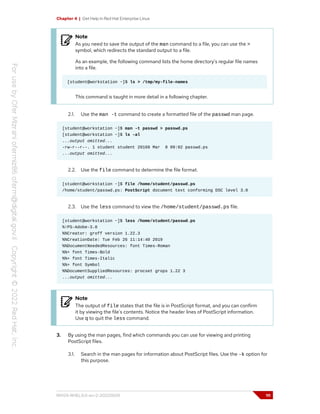 Chapter 4 | Get Help in Red Hat Enterprise Linux
Note
As you need to save the output of the man command to a file, you can use the >
symbol, which redirects the standard output to a file.
As an example, the following command lists the home directory's regular file names
into a file.
[student@workstation ~]$ ls > /tmp/my-file-names
This command is taught in more detail in a following chapter.
2.1. Use the man -t command to create a formatted file of the passwd man page.
[student@workstation ~]$ man -t passwd > passwd.ps
[student@workstation ~]$ ls -al
...output omitted...
-rw-r--r--. 1 student student 20168 Mar 8 09:02 passwd.ps
...output omitted...
2.2. Use the file command to determine the file format.
[student@workstation ~]$ file /home/student/passwd.ps
/home/student/passwd.ps: PostScript document text conforming DSC level 3.0
2.3. Use the less command to view the /home/student/passwd.ps file.
[student@workstation ~]$ less /home/student/passwd.ps
%!PS-Adobe-3.0
%%Creator: groff version 1.22.3
%%CreationDate: Tue Feb 26 11:14:40 2019
%%DocumentNeededResources: font Times-Roman
%%+ font Times-Bold
%%+ font Times-Italic
%%+ font Symbol
%%DocumentSuppliedResources: procset grops 1.22 3
...output omitted...
Note
The output of file states that the file is in PostScript format, and you can confirm
it by viewing the file's contents. Notice the header lines of PostScript information.
Use q to quit the less command.
3. By using the man pages, find which commands you can use for viewing and printing
PostScript files.
3.1. Search in the man pages for information about PostScript files. Use the -k option for
this purpose.
RH124-RHEL9.0-en-2-20220609 111
 