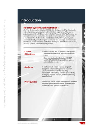 Introduction
Red Hat System Administration I
Red Hat System Administration I (RH124) is designed for IT professionals
without previous Linux system administration experience. The course
provides students with Linux administration "survival skills" by focusing on
core administration tasks. Red Hat System Administration I also provides
a foundation for students who plan to become full-time Linux system
administrators by introducing key command-line concepts and enterprise-
level tools. These concepts are further developed in the follow-on course,
Red Hat System Administration II (RH134).
Course
Objectives
• Gain sufficient skill to perform core system
administration tasks on Red Hat Enterprise
Linux.
• Build foundational skills that an RHCSA-
certified Red Hat Enterprise Linux system
administrator needs.
Audience IT professionals across a broad range of
disciplines who need to perform essential
Linux administration tasks, including
installation, establishing network connectivity,
managing physical storage, and basic security
administration.
Prerequisites This course has no formal prerequisites; however,
previous system administration experience on
other operating systems is beneficial.
RH124-RHEL9.0-en-2-20220609 xiii
 