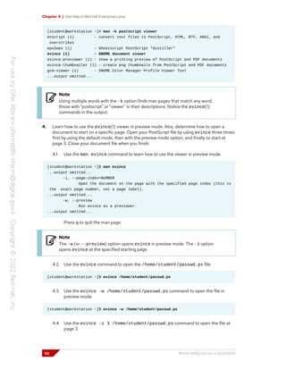 Chapter 4 | Get Help in Red Hat Enterprise Linux
[student@workstation ~]# man -k postscript viewer
enscript (1) - convert text files to PostScript, HTML, RTF, ANSI, and
overstrikes
eps2eps (1) - Ghostscript PostScript "distiller"
evince (1) - GNOME document viewer
evince-previewer (1) - show a printing preview of PostScript and PDF documents
evince-thumbnailer (1) - create png thumbnails from PostScript and PDF documents
gcm-viewer (1) - GNOME Color Manager Profile Viewer Tool
...output omitted...
Note
Using multiple words with the -k option finds man pages that match any word;
those with "postscript" or "viewer" in their descriptions. Notice the evince(1)
commands in the output.
4. Learn how to use the evince(1) viewer in preview mode. Also, determine how to open a
document to start on a specific page. Open your PostScript file by using evince three times:
first by using the default mode, then with the preview mode option, and finally to start at
page 3. Close your document file when you finish.
4.1. Use the man evince command to learn how to use the viewer in preview mode.
[student@workstation ~]$ man evince
...output omitted...
-i, --page-index=NUMBER
Open the document on the page with the specified page index (this is
the exact page number, not a page label).
...output omitted...
-w, --preview
Run evince as a previewer.
...output omitted...
Press q to quit the man page.
Note
The -w (or --preview) option opens evince in preview mode. The -i option
opens evince at the specified starting page.
4.2. Use the evince command to open the /home/student/passwd.ps file.
[student@workstation ~]$ evince /home/student/passwd.ps
4.3. Use the evince -w /home/student/passwd.ps command to open the file in
preview mode.
[student@workstation ~]$ evince -w /home/student/passwd.ps
4.4. Use the evince -i 3 /home/student/passwd.ps command to open the file at
page 3.
112 RH124-RHEL9.0-en-2-20220609
 