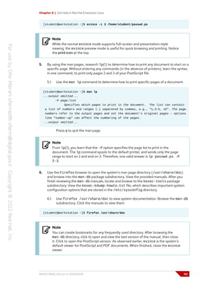 Chapter 4 | Get Help in Red Hat Enterprise Linux
[student@workstation ~]$ evince -i 3 /home/student/passwd.ps
Note
While the normal evince mode supports full-screen and presentation-style
viewing, the evince preview mode is useful for quick browsing and printing. Notice
the print icon at the top.
5. By using the man pages, research lp(1) to determine how to print any document to start on a
specific page. Without entering any commands (in the absence of printers), learn the syntax,
in one command, to print only pages 2 and 3 of your PostScript file.
5.1. Use the man lp command to determine how to print specific pages of a document.
[student@workstation ~]$ man lp
...output omitted...
-P page-list
Specifies which pages to print in the document. The list can contain
a list of numbers and ranges (-) separated by commas, e.g., "1,3-5, 16". The page
numbers refer to the output pages and not the document's original pages - options
like "number-up" can affect the numbering of the pages.
...output omitted...
Press q to quit the man page.
Note
From lp(1), you learn that the -P option specifies the page list to print in the
document. The lp command spools to the default printer, and sends only the page
range to start on 2 and end on 3. Therefore, one valid answer is lp passwd.ps -P
2-3.
6. Use the Firefox browser to open the system's man page directory (/usr/share/doc)
and browse into the man-db package subdirectory. View the provided manuals. After you
finish reviewing the man-db manuals, locate and browse to the kexec-tools package
subdirectory. View the kexec-kdump-howto.txt file, which describes important system
configuration options that are stored in the /etc/sysconfig directory.
6.1. Use firefox /usr/share/doc to view system documentation. Browse the man-db
subdirectory. Click the manuals to view them.
[student@workstation ~]$ firefox /usr/share/doc
Note
You can create bookmarks for any frequently used directory. After browsing the
man-db directory, click to open and view the text version of the manual, then close
it. Click to open the PostScript version. As observed earlier, evince is the system's
default viewer for PostScript and PDF documents. When finished, close the evince
viewer.
RH124-RHEL9.0-en-2-20220609 113
 