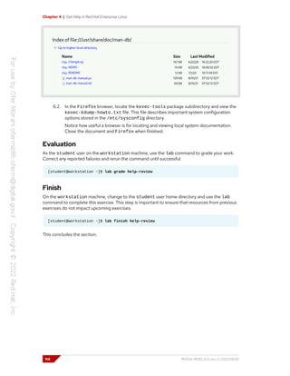 Chapter 4 | Get Help in Red Hat Enterprise Linux
6.2. In the Firefox browser, locate the kexec-tools package subdirectory and view the
kexec-kdump-howto.txt file. This file describes important system configuration
options stored in the /etc/sysconfig directory.
Notice how useful a browser is for locating and viewing local system documentation.
Close the document and Firefox when finished.
Evaluation
As the student user on the workstation machine, use the lab command to grade your work.
Correct any reported failures and rerun the command until successful.
[student@workstation ~]$ lab grade help-review
Finish
On the workstation machine, change to the student user home directory and use the lab
command to complete this exercise. This step is important to ensure that resources from previous
exercises do not impact upcoming exercises.
[student@workstation ~]$ lab finish help-review
This concludes the section.
114 RH124-RHEL9.0-en-2-20220609
 
