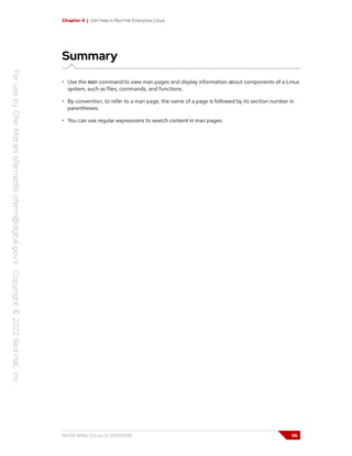 Chapter 4 | Get Help in Red Hat Enterprise Linux
Summary
• Use the man command to view man pages and display information about components of a Linux
system, such as files, commands, and functions.
• By convention, to refer to a man page, the name of a page is followed by its section number in
parentheses.
• You can use regular expressions to search content in man pages.
RH124-RHEL9.0-en-2-20220609 115
 
