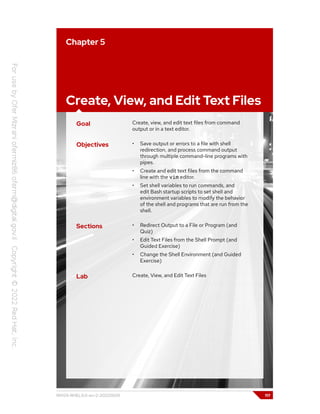 Chapter 5
Create, View, and Edit Text Files
Goal Create, view, and edit text files from command
output or in a text editor.
Objectives • Save output or errors to a file with shell
redirection, and process command output
through multiple command-line programs with
pipes.
• Create and edit text files from the command
line with the vim editor.
• Set shell variables to run commands, and
edit Bash startup scripts to set shell and
environment variables to modify the behavior
of the shell and programs that are run from the
shell.
Sections • Redirect Output to a File or Program (and
Quiz)
• Edit Text Files from the Shell Prompt (and
Guided Exercise)
• Change the Shell Environment (and Guided
Exercise)
Lab Create, View, and Edit Text Files
RH124-RHEL9.0-en-2-20220609 117
 