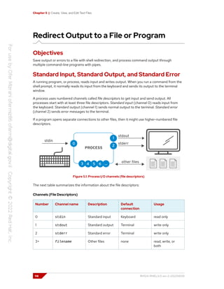 Chapter 5 | Create, View, and Edit Text Files
Redirect Output to a File or Program
Objectives
Save output or errors to a file with shell redirection, and process command output through
multiple command-line programs with pipes.
Standard Input, Standard Output, and Standard Error
A running program, or process, reads input and writes output. When you run a command from the
shell prompt, it normally reads its input from the keyboard and sends its output to the terminal
window.
A process uses numbered channels called file descriptors to get input and send output. All
processes start with at least three file descriptors. Standard input (channel 0) reads input from
the keyboard. Standard output (channel 1) sends normal output to the terminal. Standard error
(channel 2) sends error messages to the terminal.
If a program opens separate connections to other files, then it might use higher-numbered file
descriptors.
Figure 5.1: Process I/O channels (file descriptors)
The next table summarizes the information about the file descriptors:
Channels (File Descriptors)
Number Channel name Description Default
connection
Usage
0 stdin Standard input Keyboard read only
1 stdout Standard output Terminal write only
2 stderr Standard error Terminal write only
3+ filename Other files none read, write, or
both
118 RH124-RHEL9.0-en-2-20220609
 