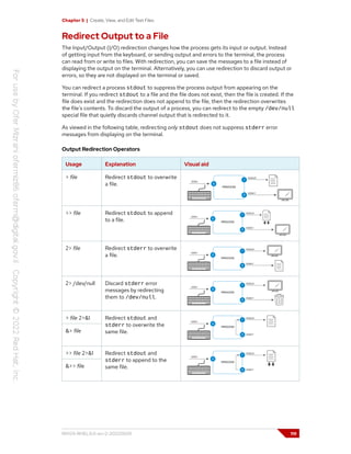 Chapter 5 | Create, View, and Edit Text Files
Redirect Output to a File
The Input/Output (I/O) redirection changes how the process gets its input or output. Instead
of getting input from the keyboard, or sending output and errors to the terminal, the process
can read from or write to files. With redirection, you can save the messages to a file instead of
displaying the output on the terminal. Alternatively, you can use redirection to discard output or
errors, so they are not displayed on the terminal or saved.
You can redirect a process stdout to suppress the process output from appearing on the
terminal. If you redirect stdout to a file and the file does not exist, then the file is created. If the
file does exist and the redirection does not append to the file, then the redirection overwrites
the file's contents. To discard the output of a process, you can redirect to the empty /dev/null
special file that quietly discards channel output that is redirected to it.
As viewed in the following table, redirecting only stdout does not suppress stderr error
messages from displaying on the terminal.
Output Redirection Operators
Usage Explanation Visual aid
> file Redirect stdout to overwrite
a file.
>> file Redirect stdout to append
to a file.
2> file Redirect stderr to overwrite
a file.
2> /dev/null Discard stderr error
messages by redirecting
them to /dev/null.
> file 2>&1
&> file
Redirect stdout and
stderr to overwrite the
same file.
>> file 2>&1
&>> file
Redirect stdout and
stderr to append to the
same file.
RH124-RHEL9.0-en-2-20220609 119
 