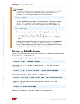 Chapter 5 | Create, View, and Edit Text Files
Important
The order of redirection operations is important. The following sequence redirects
standard output to the output.log file and then redirects standard error
messages to the same place as standard output (output.log).
> output.log 2>&1
The next sequence does redirection in the opposite order. This sequence redirects
standard error messages to the default place for standard output (the terminal
window, so no change) and then redirects only standard output to output.log.
2>&1 > output.log
For this reason, some people prefer to use the merging redirection operators:
• &> output.log instead of > output.log 2>&1
• &>> output.log instead of >> output.log 2>&1 (in Bash 4 / RHEL 6 and
later)
However, system administrators and programmers who also use other related shells
to bash (known as Bourne-compatible shells) for scripting commands prefer to
avoid the newer merging redirection operators, because they are not standardized
or implemented in all of those shells and have other limitations.
Examples for Output Redirection
Simplify many routine administration tasks by using redirection. Use the previous table to assist
while considering the following examples:
Save a time stamp in the /tmp/saved-timestamp file for later reference.
[user@host ~]$ date > /tmp/saved-timestamp
Copy the last 100 lines from the /var/log/dmesg file to the /tmp/last-100-boot-
messages file.
[user@host ~]$ tail -n 100 /var/log/dmesg > /tmp/last-100-boot-messages
Concatenate all four step files files into one in the tmp directory.
[user@host ~]$ cat step1.sh step2.log step3 step4 > /tmp/all-four-steps-in-one
List the home directory's hidden and regular file names and save the output to the
my-file-names file.
[user@host ~]$ ls -a > my-file-names
Append a line to the existing /tmp/many-lines-of-information file.
120 RH124-RHEL9.0-en-2-20220609
 