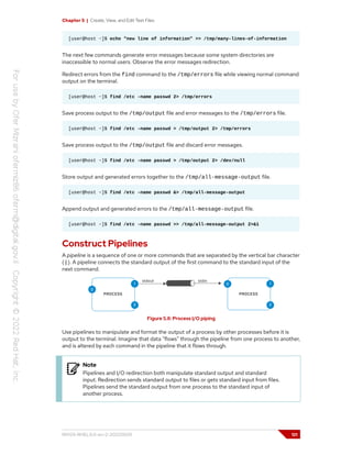 Chapter 5 | Create, View, and Edit Text Files
[user@host ~]$ echo "new line of information" >> /tmp/many-lines-of-information
The next few commands generate error messages because some system directories are
inaccessible to normal users. Observe the error messages redirection.
Redirect errors from the find command to the /tmp/errors file while viewing normal command
output on the terminal.
[user@host ~]$ find /etc -name passwd 2> /tmp/errors
Save process output to the /tmp/output file and error messages to the /tmp/errors file.
[user@host ~]$ find /etc -name passwd > /tmp/output 2> /tmp/errors
Save process output to the /tmp/output file and discard error messages.
[user@host ~]$ find /etc -name passwd > /tmp/output 2> /dev/null
Store output and generated errors together to the /tmp/all-message-output file.
[user@host ~]$ find /etc -name passwd &> /tmp/all-message-output
Append output and generated errors to the /tmp/all-message-output file.
[user@host ~]$ find /etc -name passwd >> /tmp/all-message-output 2>&1
Construct Pipelines
A pipeline is a sequence of one or more commands that are separated by the vertical bar character
(|). A pipeline connects the standard output of the first command to the standard input of the
next command.
Figure 5.8: Process I/O piping
Use pipelines to manipulate and format the output of a process by other processes before it is
output to the terminal. Imagine that data "flows" through the pipeline from one process to another,
and is altered by each command in the pipeline that it flows through.
Note
Pipelines and I/O redirection both manipulate standard output and standard
input. Redirection sends standard output to files or gets standard input from files.
Pipelines send the standard output from one process to the standard input of
another process.
RH124-RHEL9.0-en-2-20220609 121
 