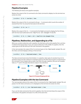 Chapter 5 | Create, View, and Edit Text Files
Pipeline Examples
The following list shows some pipeline examples:
Redirect the output of the ls command to the less command to display it on the terminal one
screen at a time.
[user@host ~]$ ls -l /usr/bin | less
Redirect the output of the ls command to the wc -l command, which counts the number of
received lines from ls and prints that value to the terminal.
[user@host ~]$ ls | wc -l
Redirect the output of the ls -t command to the head command to display the first 10 lines,
with the final result redirected to the /tmp/first-ten-changed-files file.
[user@host ~]$ ls -t | head -n 10 > /tmp/first-ten-changed-files
Pipelines, Redirection, and Appending to a File
When you combine redirection with a pipeline, the shell sets up the entire pipeline first, and then
it redirects the input/output. If you use output redirection in the middle of a pipeline, then the
output goes to the file and not to the next command in the pipeline.
In the next example, the output of the ls command goes to the /tmp/saved-output file, and
the less command displays nothing on the terminal.
[user@host ~]$ ls > /tmp/saved-output | less
The tee command overcomes this limitation. In a pipeline, tee copies its standard input to its
standard output and also redirects its standard output to the files that are given as arguments to
the command. If you imagine data as water that flows through a pipeline, then you can visualize
tee as a "T" joint in the pipe that directs output in two directions.
Figure 5.9: Process I/O piping with tee
Pipeline Examples with the tee Command
The next example redirects the output of the ls command to the /tmp/saved-output file and
passes it to the less command, so it is displayed on the terminal one screen at a time.
[user@host ~]$ ls -l | tee /tmp/saved-output | less
If you use the tee command at the end of a pipeline, then the terminal shows the output of the
commands in the pipeline and saves it to a file at the same time.
122 RH124-RHEL9.0-en-2-20220609
 