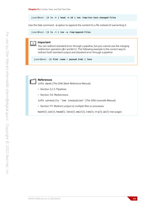 Chapter 5 | Create, View, and Edit Text Files
[user@host ~]$ ls -t | head -n 10 | tee /tmp/ten-last-changed-files
Use the tee command -a option to append the content to a file instead of overwriting it.
[user@host ~]$ ls -l | tee -a /tmp/append-files
Important
You can redirect standard error through a pipeline, but you cannot use the merging
redirection operators (&> and &>>). The following example is the correct way to
redirect both standard output and standard error through a pipeline:
[user@host ~]$ find -name / passwd 2>&1 | less
References
info bash (The GNU Bash Reference Manual)
• Section 3.2.3: Pipelines
• Section 3.6: Redirections
info coreutils 'tee invocation' (The GNU coreutils Manual)
• Section 17.1: Redirect output to multiple files or processes
bash(1), cat(1), head(1), less(1), mail(1), tee(1), tty(1), wc(1) man pages
RH124-RHEL9.0-en-2-20220609 123
 