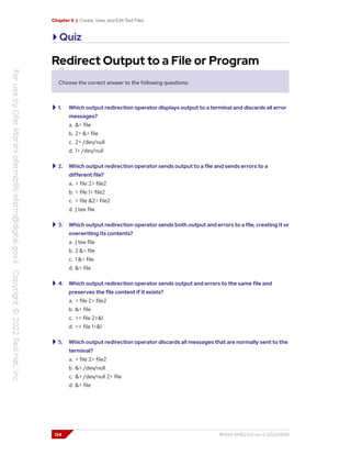 Chapter 5 | Create, View, and Edit Text Files
Quiz
Redirect Output to a File or Program
Choose the correct answer to the following questions:
1. Which output redirection operator displays output to a terminal and discards all error
messages?
a. &> file
b. 2> &> file
c. 2> /dev/null
d. 1> /dev/null
2. Which output redirection operator sends output to a file and sends errors to a
different file?
a. > file 2> file2
b. > file 1> file2
c. > file &2> file2
d. | tee file
3. Which output redirection operator sends both output and errors to a file, creating it or
overwriting its contents?
a. | tee file
b. 2 &> file
c. 1 &> file
d. &> file
4. Which output redirection operator sends output and errors to the same file and
preserves the file content if it exists?
a. > file 2> file2
b. &> file
c. >> file 2>&1
d. >> file 1>&1
5. Which output redirection operator discards all messages that are normally sent to the
terminal?
a. > file 2> file2
b. &> /dev/null
c. &> /dev/null 2> file
d. &> file
124 RH124-RHEL9.0-en-2-20220609
 
